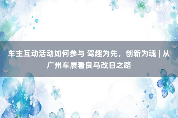 车主互动活动如何参与 驾趣为先，创新为魂 | 从广州车展看良马改日之路