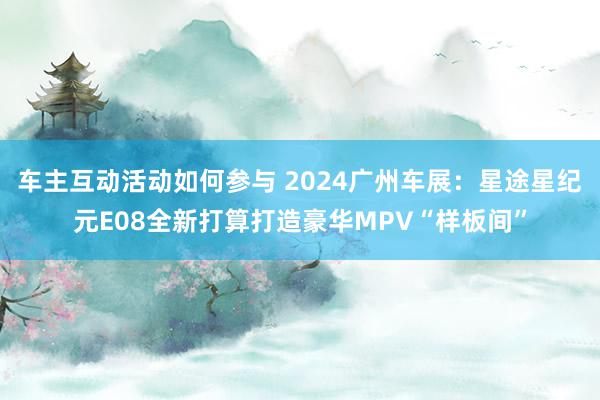 车主互动活动如何参与 2024广州车展：星途星纪元E08全新打算打造豪华MPV“样板间”