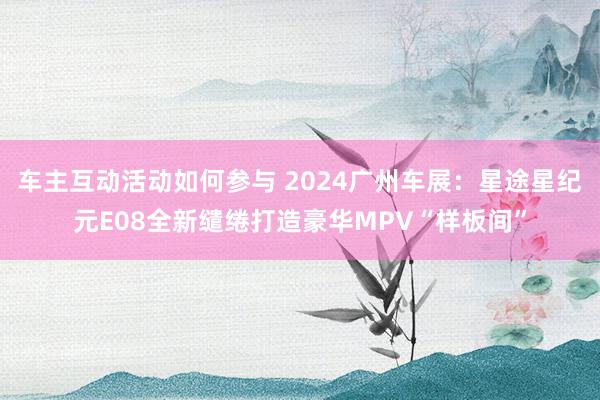 车主互动活动如何参与 2024广州车展：星途星纪元E08全新缱绻打造豪华MPV“样板间”