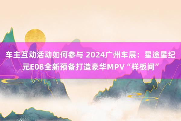 车主互动活动如何参与 2024广州车展：星途星纪元E08全新预备打造豪华MPV“样板间”