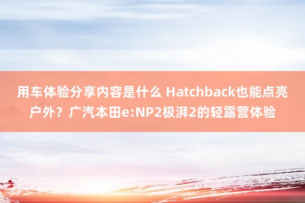 用车体验分享内容是什么 Hatchback也能点亮户外？广汽本田e:NP2极湃2的轻露营体验