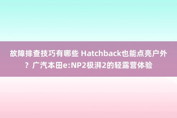 故障排查技巧有哪些 Hatchback也能点亮户外？广汽本田e:NP2极湃2的轻露营体验