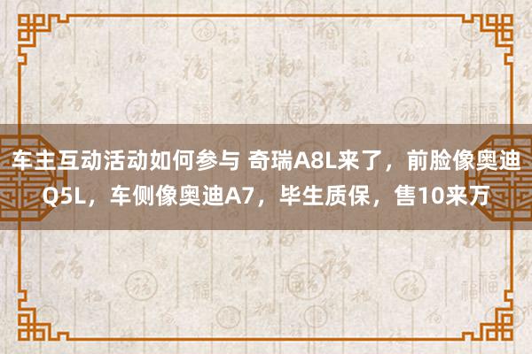 车主互动活动如何参与 奇瑞A8L来了，前脸像奥迪Q5L，车侧像奥迪A7，毕生质保，售10来万