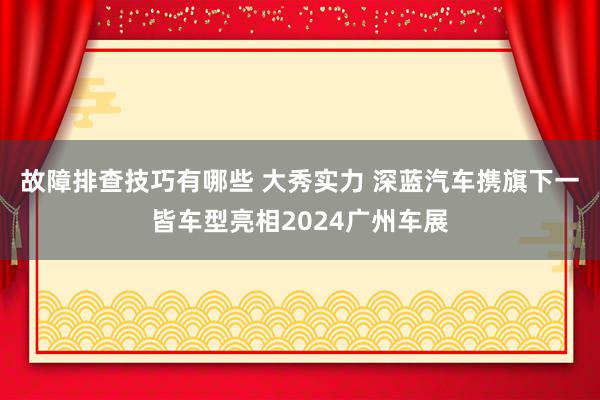 故障排查技巧有哪些 大秀实力 深蓝汽车携旗下一皆车型亮相2024广州车展