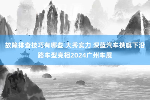 故障排查技巧有哪些 大秀实力 深蓝汽车携旗下沿路车型亮相2024广州车展