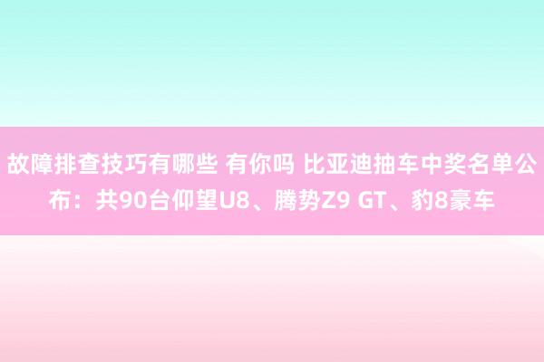 故障排查技巧有哪些 有你吗 比亚迪抽车中奖名单公布：共90台仰望U8、腾势Z9 GT、豹8豪车