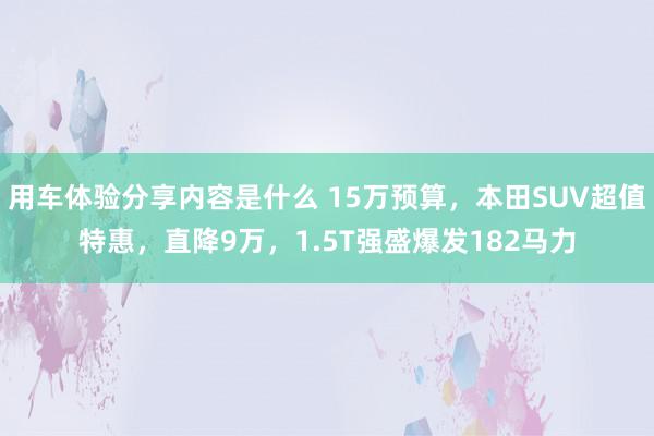 用车体验分享内容是什么 15万预算，本田SUV超值特惠，直降9万，1.5T强盛爆发182马力