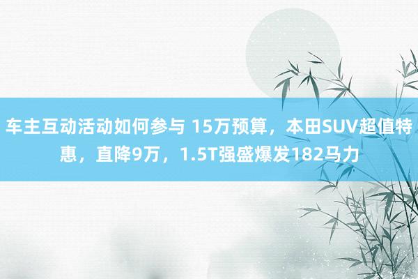 车主互动活动如何参与 15万预算，本田SUV超值特惠，直降9万，1.5T强盛爆发182马力