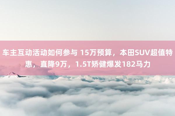 车主互动活动如何参与 15万预算，本田SUV超值特惠，直降9万，1.5T矫健爆发182马力