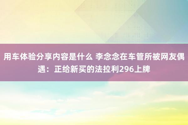 用车体验分享内容是什么 李念念在车管所被网友偶遇：正给新买的法拉利296上牌