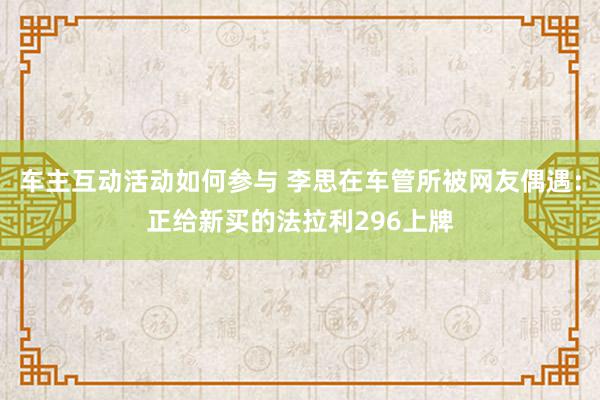 车主互动活动如何参与 李思在车管所被网友偶遇：正给新买的法拉利296上牌