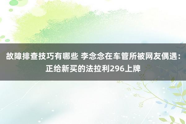 故障排查技巧有哪些 李念念在车管所被网友偶遇：正给新买的法拉利296上牌