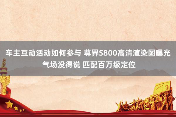 车主互动活动如何参与 尊界S800高清渲染图曝光 气场没得说 匹配百万级定位