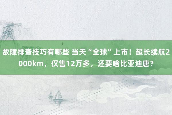 故障排查技巧有哪些 当天“全球”上市！超长续航2000km，仅售12万多，还要啥比亚迪唐？