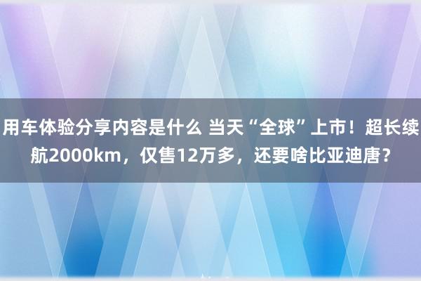 用车体验分享内容是什么 当天“全球”上市！超长续航2000km，仅售12万多，还要啥比亚迪唐？