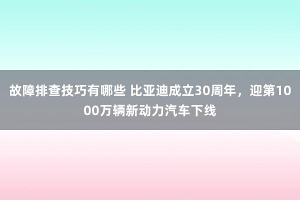 故障排查技巧有哪些 比亚迪成立30周年，迎第1000万辆新动力汽车下线