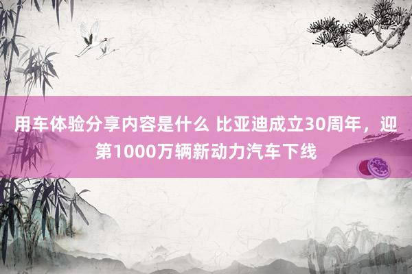 用车体验分享内容是什么 比亚迪成立30周年，迎第1000万辆新动力汽车下线