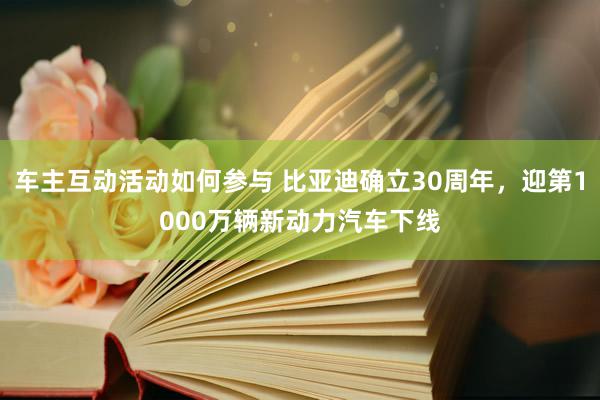 车主互动活动如何参与 比亚迪确立30周年，迎第1000万辆新动力汽车下线