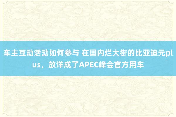 车主互动活动如何参与 在国内烂大街的比亚迪元plus，放洋成了APEC峰会官方用车