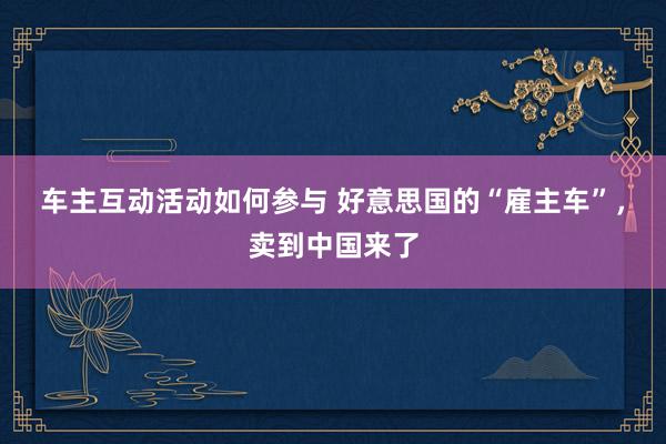 车主互动活动如何参与 好意思国的“雇主车”，卖到中国来了