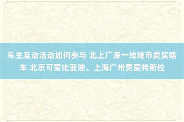 车主互动活动如何参与 北上广深一线城市爱买啥车 北京可爱比亚迪、上海广州更爱特斯拉