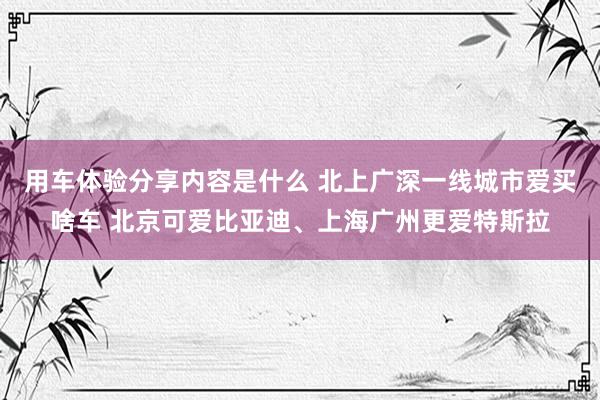 用车体验分享内容是什么 北上广深一线城市爱买啥车 北京可爱比亚迪、上海广州更爱特斯拉