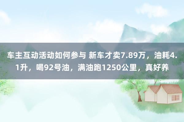 车主互动活动如何参与 新车才卖7.89万，油耗4.1升，喝92号油，满油跑1250公里，真好养