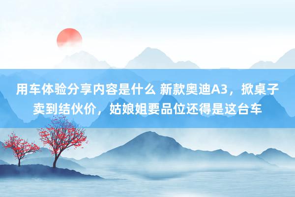 用车体验分享内容是什么 新款奥迪A3，掀桌子卖到结伙价，姑娘姐要品位还得是这台车