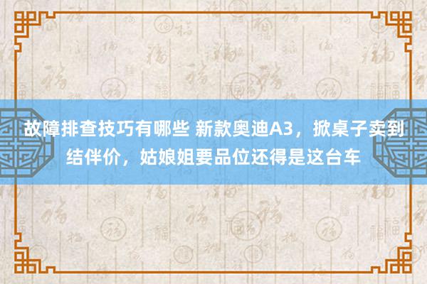 故障排查技巧有哪些 新款奥迪A3，掀桌子卖到结伴价，姑娘姐要品位还得是这台车