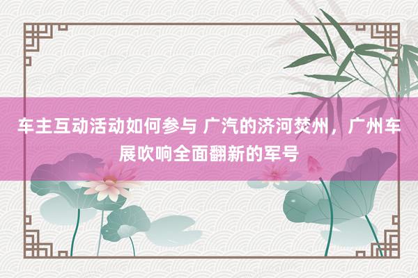 车主互动活动如何参与 广汽的济河焚州，广州车展吹响全面翻新的军号