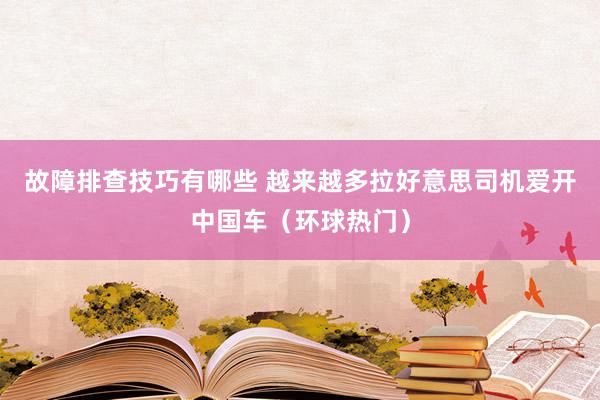 故障排查技巧有哪些 越来越多拉好意思司机爱开中国车（环球热门）