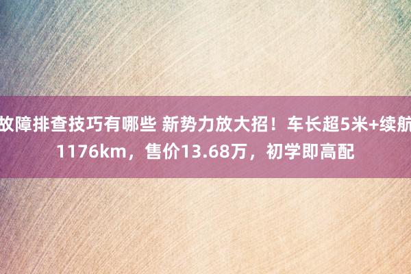 故障排查技巧有哪些 新势力放大招！车长超5米+续航1176km，售价13.68万，初学即高配