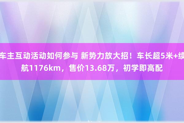 车主互动活动如何参与 新势力放大招！车长超5米+续航1176km，售价13.68万，初学即高配