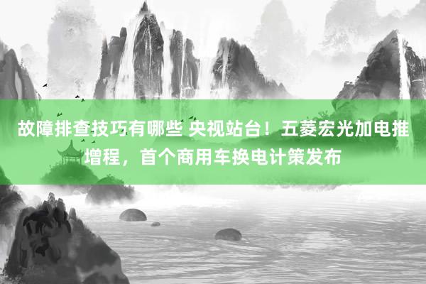 故障排查技巧有哪些 央视站台！五菱宏光加电推增程，首个商用车换电计策发布