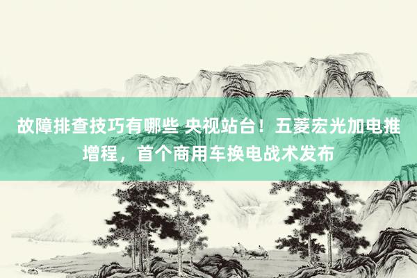 故障排查技巧有哪些 央视站台！五菱宏光加电推增程，首个商用车换电战术发布