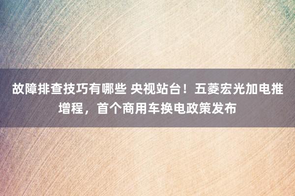 故障排查技巧有哪些 央视站台！五菱宏光加电推增程，首个商用车换电政策发布