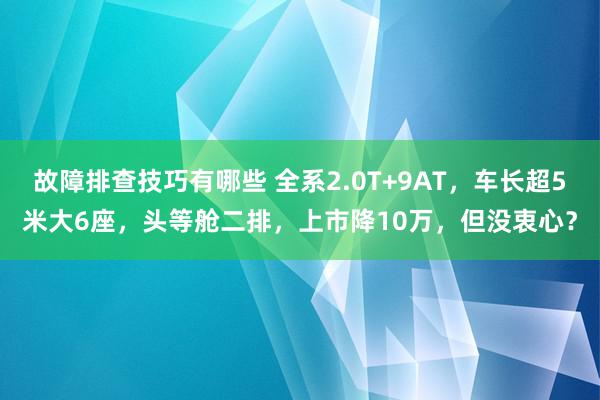 故障排查技巧有哪些 全系2.0T+9AT，车长超5米大6座，头等舱二排，上市降10万，但没衷心？