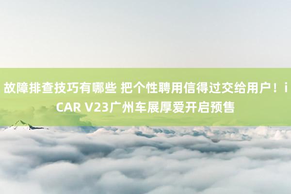 故障排查技巧有哪些 把个性聘用信得过交给用户！iCAR V23广州车展厚爱开启预售