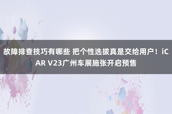 故障排查技巧有哪些 把个性选拔真是交给用户！iCAR V23广州车展施张开启预售