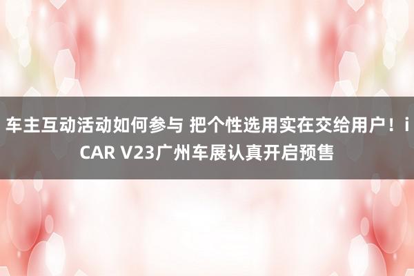 车主互动活动如何参与 把个性选用实在交给用户！iCAR V23广州车展认真开启预售