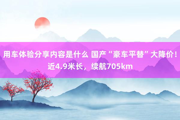 用车体验分享内容是什么 国产“豪车平替”大降价！近4.9米长，续航705km