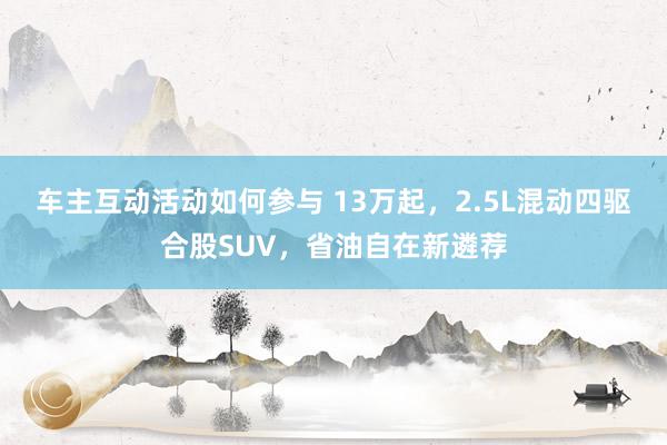 车主互动活动如何参与 13万起，2.5L混动四驱合股SUV，省油自在新遴荐