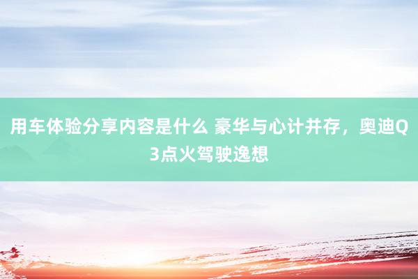 用车体验分享内容是什么 豪华与心计并存，奥迪Q3点火驾驶逸想