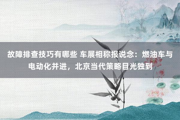 故障排查技巧有哪些 车展相称报说念：燃油车与电动化并进，北京当代策略目光独到