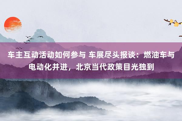 车主互动活动如何参与 车展尽头报谈：燃油车与电动化并进，北京当代政策目光独到