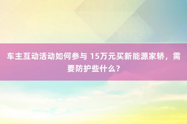 车主互动活动如何参与 15万元买新能源家轿，需要防护些什么？