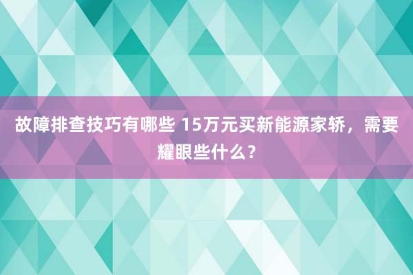 故障排查技巧有哪些 15万元买新能源家轿，需要耀眼些什么？