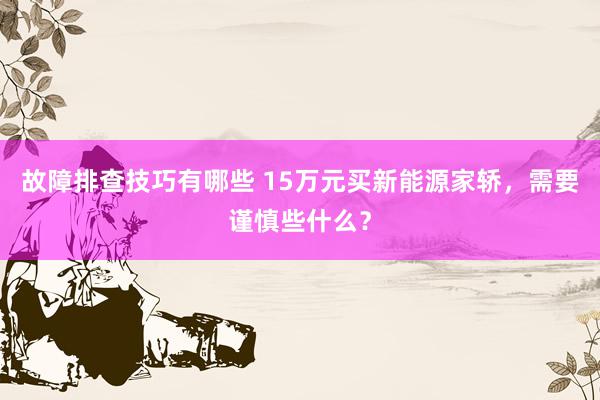 故障排查技巧有哪些 15万元买新能源家轿，需要谨慎些什么？