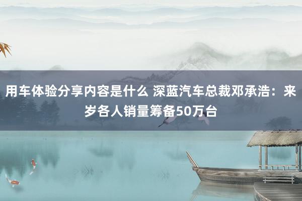 用车体验分享内容是什么 深蓝汽车总裁邓承浩：来岁各人销量筹备50万台