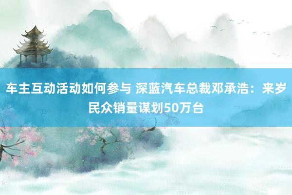 车主互动活动如何参与 深蓝汽车总裁邓承浩：来岁民众销量谋划50万台